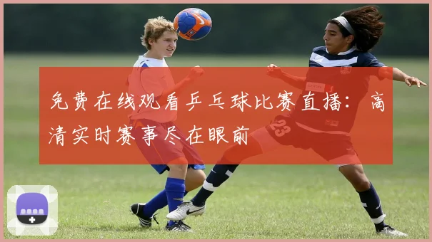免费在线观看乒乓球比赛直播:高清实时赛事尽在眼前